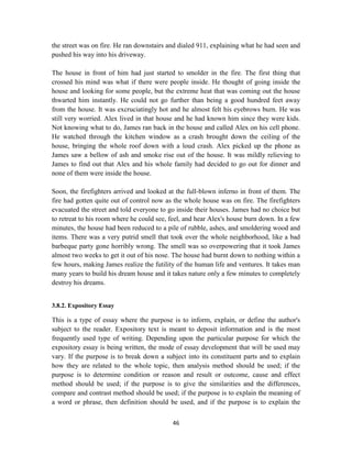 46
the street was on fire. He ran downstairs and dialed 911, explaining what he had seen and
pushed his way into his driveway.
The house in front of him had just started to smolder in the fire. The first thing that
crossed his mind was what if there were people inside. He thought of going inside the
house and looking for some people, but the extreme heat that was coming out the house
thwarted him instantly. He could not go further than being a good hundred feet away
from the house. It was excruciatingly hot and he almost felt his eyebrows burn. He was
still very worried. Alex lived in that house and he had known him since they were kids.
Not knowing what to do, James ran back in the house and called Alex on his cell phone.
He watched through the kitchen window as a crash brought down the ceiling of the
house, bringing the whole roof down with a loud crash. Alex picked up the phone as
James saw a bellow of ash and smoke rise out of the house. It was mildly relieving to
James to find out that Alex and his whole family had decided to go out for dinner and
none of them were inside the house.
Soon, the firefighters arrived and looked at the full-blown inferno in front of them. The
fire had gotten quite out of control now as the whole house was on fire. The firefighters
evacuated the street and told everyone to go inside their houses. James had no choice but
to retreat to his room where he could see, feel, and hear Alex's house burn down. In a few
minutes, the house had been reduced to a pile of rubble, ashes, and smoldering wood and
items. There was a very putrid smell that took over the whole neighborhood, like a bad
barbeque party gone horribly wrong. The smell was so overpowering that it took James
almost two weeks to get it out of his nose. The house had burnt down to nothing within a
few hours, making James realize the futility of the human life and ventures. It takes man
many years to build his dream house and it takes nature only a few minutes to completely
destroy his dreams.
3.8.2. Expository Essay
This is a type of essay where the purpose is to inform, explain, or define the author's
subject to the reader. Expository text is meant to deposit information and is the most
frequently used type of writing. Depending upon the particular purpose for which the
expository essay is being written, the mode of essay development that will be used may
vary. If the purpose is to break down a subject into its constituent parts and to explain
how they are related to the whole topic, then analysis method should be used; if the
purpose is to determine condition or reason and result or outcome, cause and effect
method should be used; if the purpose is to give the similarities and the differences,
compare and contrast method should be used; if the purpose is to explain the meaning of
a word or phrase, then definition should be used, and if the purpose is to explain the
 