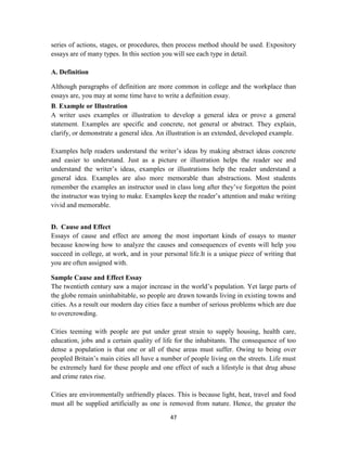 47
series of actions, stages, or procedures, then process method should be used. Expository
essays are of many types. In this section you will see each type in detail.
A. Definition
Although paragraphs of definition are more common in college and the workplace than
essays are, you may at some time have to write a definition essay.
B. Example or Illustration
A writer uses examples or illustration to develop a general idea or prove a general
statement. Examples are specific and concrete, not general or abstract. They explain,
clarify, or demonstrate a general idea. An illustration is an extended, developed example.
Examples help readers understand the writer‘s ideas by making abstract ideas concrete
and easier to understand. Just as a picture or illustration helps the reader see and
understand the writer‘s ideas, examples or illustrations help the reader understand a
general idea. Examples are also more memorable than abstractions. Most students
remember the examples an instructor used in class long after they‘ve forgotten the point
the instructor was trying to make. Examples keep the reader‘s attention and make writing
vivid and memorable.
D. Cause and Effect
Essays of cause and effect are among the most important kinds of essays to master
because knowing how to analyze the causes and consequences of events will help you
succeed in college, at work, and in your personal life.It is a unique piece of writing that
you are often assigned with.
Sample Cause and Effect Essay
The twentieth century saw a major increase in the world‘s population. Yet large parts of
the globe remain uninhabitable, so people are drawn towards living in existing towns and
cities. As a result our modern day cities face a number of serious problems which are due
to overcrowding.
Cities teeming with people are put under great strain to supply housing, health care,
education, jobs and a certain quality of life for the inhabitants. The consequence of too
dense a population is that one or all of these areas must suffer. Owing to being over
peopled Britain‘s main cities all have a number of people living on the streets. Life must
be extremely hard for these people and one effect of such a lifestyle is that drug abuse
and crime rates rise.
Cities are environmentally unfriendly places. This is because light, heat, travel and food
must all be supplied artificially as one is removed from nature. Hence, the greater the
 