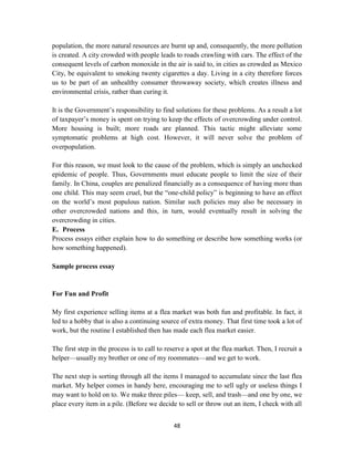 48
population, the more natural resources are burnt up and, consequently, the more pollution
is created. A city crowded with people leads to roads crawling with cars. The effect of the
consequent levels of carbon monoxide in the air is said to, in cities as crowded as Mexico
City, be equivalent to smoking twenty cigarettes a day. Living in a city therefore forces
us to be part of an unhealthy consumer throwaway society, which creates illness and
environmental crisis, rather than curing it.
It is the Government‘s responsibility to find solutions for these problems. As a result a lot
of taxpayer‘s money is spent on trying to keep the effects of overcrowding under control.
More housing is built; more roads are planned. This tactic might alleviate some
symptomatic problems at high cost. However, it will never solve the problem of
overpopulation.
For this reason, we must look to the cause of the problem, which is simply an unchecked
epidemic of people. Thus, Governments must educate people to limit the size of their
family. In China, couples are penalized financially as a consequence of having more than
one child. This may seem cruel, but the ―one-child policy‖ is beginning to have an effect
on the world‘s most populous nation. Similar such policies may also be necessary in
other overcrowded nations and this, in turn, would eventually result in solving the
overcrowding in cities.
E. Process
Process essays either explain how to do something or describe how something works (or
how something happened).
Sample process essay
For Fun and Profit
My first experience selling items at a flea market was both fun and profitable. In fact, it
led to a hobby that is also a continuing source of extra money. That first time took a lot of
work, but the routine I established then has made each flea market easier.
The first step in the process is to call to reserve a spot at the flea market. Then, I recruit a
helper—usually my brother or one of my roommates—and we get to work.
The next step is sorting through all the items I managed to accumulate since the last flea
market. My helper comes in handy here, encouraging me to sell ugly or useless things I
may want to hold on to. We make three piles— keep, sell, and trash—and one by one, we
place every item in a pile. (Before we decide to sell or throw out an item, I check with all
 