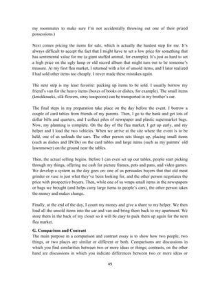 49
my roommates to make sure I‘m not accidentally throwing out one of their prized
possessions.)
Next comes pricing the items for sale, which is actually the hardest step for me. It‘s
always difficult to accept the fact that I might have to set a low price for something that
has sentimental value for me (a giant stuffed animal, for example). It‘s just as hard to set
a high price on the ugly lamp or old record album that might turn out to be someone‘s
treasure. At my first flea market, I returned with a lot of unsold items, and I later realized
I had sold other items too cheaply. I never made these mistakes again.
The next step is my least favorite: packing up items to be sold. I usually borrow my
friend‘s van for the heavy items (boxes of books or dishes, for example). The small items
(knickknacks, silk flowers, stray teaspoons) can be transported in my brother‘s car.
The final steps in my preparation take place on the day before the event. I borrow a
couple of card tables from friends of my parents. Then, I go to the bank and get lots of
dollar bills and quarters, and I collect piles of newspaper and plastic supermarket bags.
Now, my planning is complete. On the day of the flea market, I get up early, and my
helper and I load the two vehicles. When we arrive at the site where the event is to be
held, one of us unloads the cars. The other person sets things up, placing small items
(such as dishes and DVDs) on the card tables and large items (such as my parents‘ old
lawnmower) on the ground near the tables.
Then, the actual selling begins. Before I can even set up our tables, people start picking
through my things, offering me cash for picture frames, pots and pans, and video games.
We develop a system as the day goes on: one of us persuades buyers that that old meat
grinder or vase is just what they‘ve been looking for, and the other person negotiates the
price with prospective buyers. Then, while one of us wraps small items in the newspapers
or bags we brought (and helps carry large items to people‘s cars), the other person takes
the money and makes change.
Finally, at the end of the day, I count my money and give a share to my helper. We then
load all the unsold items into the car and van and bring them back to my apartment. We
store them in the back of my closet so it will be easy to pack them up again for the next
flea market.
G. Comparison and Contrast
The main purpose in a comparison and contrast essay is to show how two people, two
things, or two places are similar or different or both. Comparisons are discussions in
which you find similarities between two or more ideas or things; contrasts, on the other
hand are discussions in which you indicate differences between two or more ideas or
 