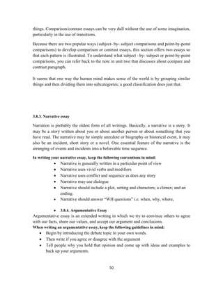 50
things. Comparison/contrast essays can be very dull without the use of some imagination,
particularly in the use of transitions.
Because there are two popular ways (subject- by- subject comparisons and point-by-point
comparisons) to develop comparison or contrast essays, this section offers two essays so
that each pattern is illustrated. To understand what subject –by- subject or point-by-point
comparisons, you can refer back to the note in unit two that discusses about compare and
contrast paragraph.
It seems that one way the human mind makes sense of the world is by grouping similar
things and then dividing them into subcategories; a good classification does just that.
3.8.3. Narrative essay
Narration is probably the oldest form of all writings. Basically, a narrative is a story. It
may be a story written about you or about another person or about something that you
have read. The narrative may be simple anecdote or biography or historical event, it may
also be an incident, short story or a novel. One essential feature of the narrative is the
arranging of events and incidents into a believable time sequence.
In writing your narrative essay, keep the following conventions in mind:
 Narrative is generally written in a particular point of view
 Narrative uses vivid verbs and modifiers
 Narrative uses conflict and sequence as does any story
 Narrative may use dialogue
 Narrative should include a plot, setting and characters; a climax; and an
ending.
 Narrative should answer ―WH questions‖ i.e. when, why, where,
 3.8.4. Argumentative Essay
Argumentative essay is an extended writing in which we try to convince others to agree
with our facts, share our values, and accept our argument and conclusions.
When writing an argumentative essay, keep the following guidelines in mind:
 Begin by introducing the debate topic in your own words.
 Then write if you agree or disagree with the argument
 Tell people why you hold that opinion and come up with ideas and examples to
back up your arguments.
 