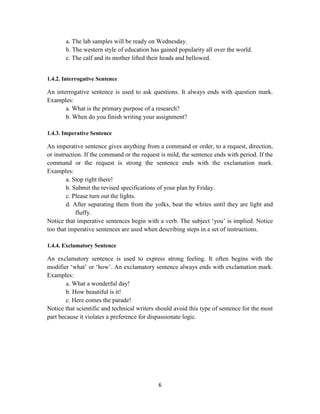 6
a. The lab samples will be ready on Wednesday.
b. The western style of education has gained popularity all over the world.
c. The calf and its mother lifted their heads and bellowed.
1.4.2. Interrogative Sentence
An interrogative sentence is used to ask questions. It always ends with question mark.
Examples:
a. What is the primary purpose of a research?
b. When do you finish writing your assignment?
1.4.3. Imperative Sentence
An imperative sentence gives anything from a command or order, to a request, direction,
or instruction. If the command or the request is mild, the sentence ends with period. If the
command or the request is strong the sentence ends with the exclamation mark.
Examples:
a. Stop right there!
b. Submit the revised specifications of your plan by Friday.
c. Please turn out the lights.
d. After separating them from the yolks, beat the whites until they are light and
fluffy.
Notice that imperative sentences begin with a verb. The subject ‗you‘ is implied. Notice
too that imperative sentences are used when describing steps in a set of instructions.
1.4.4. Exclamatory Sentence
An exclamatory sentence is used to express strong feeling. It often begins with the
modifier ‗what‘ or ‗how‘. An exclamatory sentence always ends with exclamation mark.
Examples:
a. What a wonderful day!
b. How beautiful is it!
c. Here comes the parade!
Notice that scientific and technical writers should avoid this type of sentence for the most
part because it violates a preference for dispassionate logic.
 