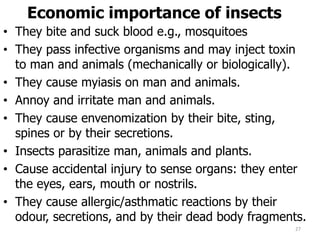 Economic importance of insects
• They bite and suck blood e.g., mosquitoes
• They pass infective organisms and may inject toxin
to man and animals (mechanically or biologically).
• They cause myiasis on man and animals.
• Annoy and irritate man and animals.
• They cause envenomization by their bite, sting,
spines or by their secretions.
• Insects parasitize man, animals and plants.
• Cause accidental injury to sense organs: they enter
the eyes, ears, mouth or nostrils.
• They cause allergic/asthmatic reactions by their
odour, secretions, and by their dead body fragments.
27
 