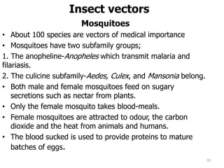 Insect vectors
Mosquitoes
• About 100 species are vectors of medical importance
• Mosquitoes have two subfamily groups;
1. The anopheline-Anopheles which transmit malaria and
filariasis.
2. The culicine subfamily-Aedes, Culex, and Mansonia belong.
• Both male and female mosquitoes feed on sugary
secretions such as nectar from plants.
• Only the female mosquito takes blood-meals.
• Female mosquitoes are attracted to odour, the carbon
dioxide and the heat from animals and humans.
• The blood sucked is used to provide proteins to mature
batches of eggs.
59
 