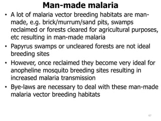 Man-made malaria
• A lot of malaria vector breeding habitats are man-
made, e.g. brick/murrum/sand pits, swamps
reclaimed or forests cleared for agricultural purposes,
etc resulting in man-made malaria
• Papyrus swamps or uncleared forests are not ideal
breeding sites
• However, once reclaimed they become very ideal for
anopheline mosquito breeding sites resulting in
increased malaria transmission
• Bye-laws are necessary to deal with these man-made
malaria vector breeding habitats
67
 