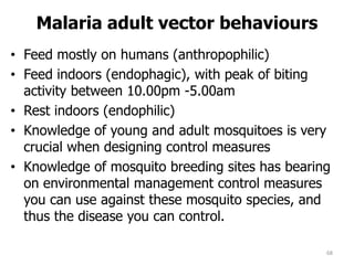 Malaria adult vector behaviours
• Feed mostly on humans (anthropophilic)
• Feed indoors (endophagic), with peak of biting
activity between 10.00pm -5.00am
• Rest indoors (endophilic)
• Knowledge of young and adult mosquitoes is very
crucial when designing control measures
• Knowledge of mosquito breeding sites has bearing
on environmental management control measures
you can use against these mosquito species, and
thus the disease you can control.
68
 
