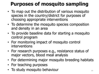 Purposes of mosquito sampling
• To map out the distribution of various mosquito
species in the country/district for purposes of
choosing appropriate interventions
• To determine the mosquito species composition
and density in an area
• To provide baseline data for starting a mosquito
control program
• For monitoring impact of mosquito control
interventions
• For research purposes e.g., resistance status of
major vectors, blood meal analysis
• For determining major mosquito breeding habitats
• For teaching purposes
• To study mosquito behaviour 69
 