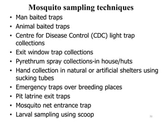 Mosquito sampling techniques
• Man baited traps
• Animal baited traps
• Centre for Disease Control (CDC) light trap
collections
• Exit window trap collections
• Pyrethrum spray collections-in house/huts
• Hand collection in natural or artificial shelters using
sucking tubes
• Emergency traps over breeding places
• Pit latrine exit traps
• Mosquito net entrance trap
• Larval sampling using scoop 70
 