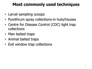 Most commonly used techniques
• Larval sampling scoops
• Pyrethrum spray collections-in huts/houses
• Centre for Disease Control (CDC) light trap
collections
• Man baited traps
• Animal baited traps
• Exit window trap collections
71
 