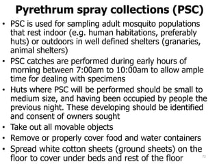 Pyrethrum spray collections (PSC)
• PSC is used for sampling adult mosquito populations
that rest indoor (e.g. human habitations, preferably
huts) or outdoors in well defined shelters (granaries,
animal shelters)
• PSC catches are performed during early hours of
morning between 7:00am to 10:00am to allow ample
time for dealing with specimens
• Huts where PSC will be performed should be small to
medium size, and having been occupied by people the
previous night. These developing should be identified
and consent of owners sought
• Take out all movable objects
• Remove or properly cover food and water containers
• Spread white cotton sheets (ground sheets) on the
floor to cover under beds and rest of the floor 72
 