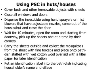 Using PSC in huts/houses
• Cover beds and other immovable objects with sheets
• Close all windows and doors
• Dispense the insecticide using hand sprayers or mist
blowers that have adjustable nozzles, come out of the
houses/hut and close the door
• Wait for 10 minutes, open the room and starting from
doorway, pick up the sheets one at a time by their
corners.
• Carry the sheets outside and collect the mosquitoes
from the sheet with fine forceps and place onto petri-
dish staffed with wet cotton wool overlaid with a filter
paper for later identification
• Put an identification label into the petri-dish indicating
householder’s name and village
73
 