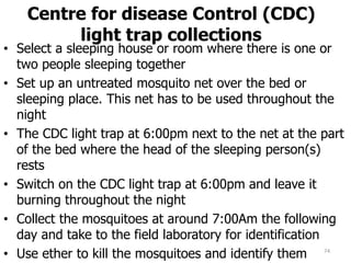 Centre for disease Control (CDC)
light trap collections
• Select a sleeping house or room where there is one or
two people sleeping together
• Set up an untreated mosquito net over the bed or
sleeping place. This net has to be used throughout the
night
• The CDC light trap at 6:00pm next to the net at the part
of the bed where the head of the sleeping person(s)
rests
• Switch on the CDC light trap at 6:00pm and leave it
burning throughout the night
• Collect the mosquitoes at around 7:00Am the following
day and take to the field laboratory for identification
• Use ether to kill the mosquitoes and identify them 74
 