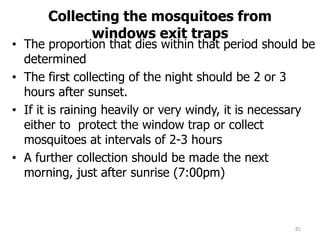 Collecting the mosquitoes from
windows exit traps
• The proportion that dies within that period should be
determined
• The first collecting of the night should be 2 or 3
hours after sunset.
• If it is raining heavily or very windy, it is necessary
either to protect the window trap or collect
mosquitoes at intervals of 2-3 hours
• A further collection should be made the next
morning, just after sunrise (7:00pm)
81
 