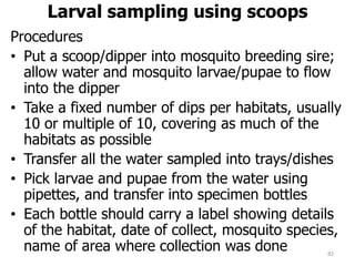 Larval sampling using scoops
Procedures
• Put a scoop/dipper into mosquito breeding sire;
allow water and mosquito larvae/pupae to flow
into the dipper
• Take a fixed number of dips per habitats, usually
10 or multiple of 10, covering as much of the
habitats as possible
• Transfer all the water sampled into trays/dishes
• Pick larvae and pupae from the water using
pipettes, and transfer into specimen bottles
• Each bottle should carry a label showing details
of the habitat, date of collect, mosquito species,
name of area where collection was done 82
 