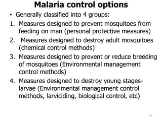 Malaria control options
• Generally classified into 4 groups:
1. Measures designed to prevent mosquitoes from
feeding on man (personal protective measures)
2. Measures designed to destroy adult mosquitoes
(chemical control methods)
3. Measures designed to prevent or reduce breeding
of mosquitoes (Environmental management
control methods)
4. Measures designed to destroy young stages-
larvae (Environmental management control
methods, larviciding, biological control, etc)
86
 