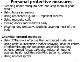 Personal protective measures
• Sleeping under mosquito nets-but keep them in good
repair
• Using house screening
• Using repellents e.g. DEET, repellent creams
• Using mosquito coils
• Closing doors and windows early
• Wearing long protective clothing covering most of the
body
Chemical control methods
• Using ITNs-more effective than untreated materials
• Using residual insecticide indoor spraying-ideal for control
of epidemics and for congested areas like boarding
schools, armed forces barracks, industrial housing
estates, health facilities admitting patients, prisons
• Using aerosol sprays
87
 