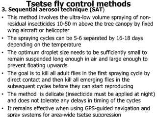 Tsetse fly control methods
3. Sequential aerosol technique (SAT)
• This method involves the ultra-low volume spraying of non-
residual insecticides 10-50 m above the tree canopy by fixed
wing aircraft or helicopter
• The spraying cycles can be 5-6 separated by 16-18 days
depending on the temperature
• The optimum droplet size needs to be sufficiently small to
remain suspended long enough in air and large enough to
prevent floating upwards
• The goal is to kill all adult flies in the first spraying cycle by
direct contact and then kill all emerging flies in the
subsequent cycles before they can start reproducing
• The method is delicate (insecticide must be applied at night)
and does not tolerate any delays in timing of the cycles
• It remains effective when using GPS-guided navigation and
spray systems for area-wide tsetse suppression
93
 