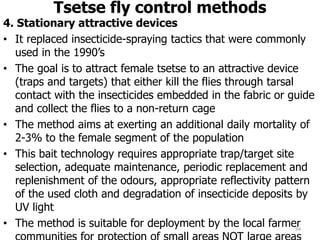 Tsetse fly control methods
4. Stationary attractive devices
• It replaced insecticide-spraying tactics that were commonly
used in the 1990’s
• The goal is to attract female tsetse to an attractive device
(traps and targets) that either kill the flies through tarsal
contact with the insecticides embedded in the fabric or guide
and collect the flies to a non-return cage
• The method aims at exerting an additional daily mortality of
2-3% to the female segment of the population
• This bait technology requires appropriate trap/target site
selection, adequate maintenance, periodic replacement and
replenishment of the odours, appropriate reflectivity pattern
of the used cloth and degradation of insecticide deposits by
UV light
• The method is suitable for deployment by the local farmer
94
 