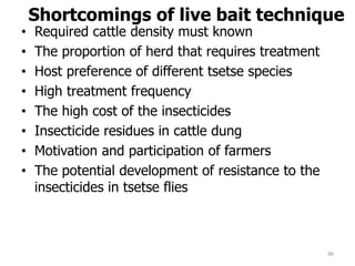 Shortcomings of live bait technique
• Required cattle density must known
• The proportion of herd that requires treatment
• Host preference of different tsetse species
• High treatment frequency
• The high cost of the insecticides
• Insecticide residues in cattle dung
• Motivation and participation of farmers
• The potential development of resistance to the
insecticides in tsetse flies
96
 