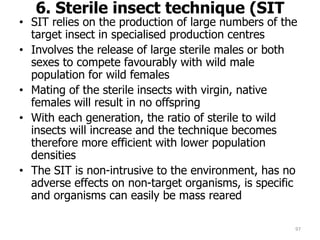 6. Sterile insect technique (SIT
• SIT relies on the production of large numbers of the
target insect in specialised production centres
• Involves the release of large sterile males or both
sexes to compete favourably with wild male
population for wild females
• Mating of the sterile insects with virgin, native
females will result in no offspring
• With each generation, the ratio of sterile to wild
insects will increase and the technique becomes
therefore more efficient with lower population
densities
• The SIT is non-intrusive to the environment, has no
adverse effects on non-target organisms, is specific
and organisms can easily be mass reared
97
 