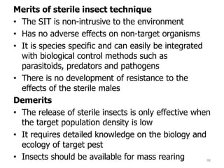 Merits of sterile insect technique
• The SIT is non-intrusive to the environment
• Has no adverse effects on non-target organisms
• It is species specific and can easily be integrated
with biological control methods such as
parasitoids, predators and pathogens
• There is no development of resistance to the
effects of the sterile males
Demerits
• The release of sterile insects is only effective when
the target population density is low
• It requires detailed knowledge on the biology and
ecology of target pest
• Insects should be available for mass rearing 98
 