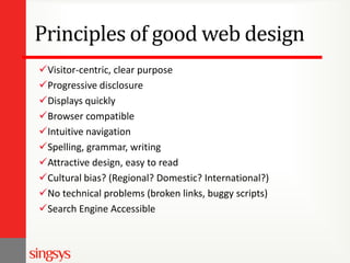 Principles of good web design
Visitor-centric, clear purpose
Progressive disclosure
Displays quickly
Browser compatible
Intuitive navigation
Spelling, grammar, writing
Attractive design, easy to read
Cultural bias? (Regional? Domestic? International?)
No technical problems (broken links, buggy scripts)
Search Engine Accessible

 