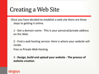 Creating a Web Site
Once you have decided to establish a web site there are three
steps to getting it online.
1 - Get a domain name - This is your personal/private address
on the Web.

2 - Find a web hosting service- Here is where your website will
reside.
Free vs Private Web Hosting
3 - Design, build and upload your website - The process of
website creation.

 