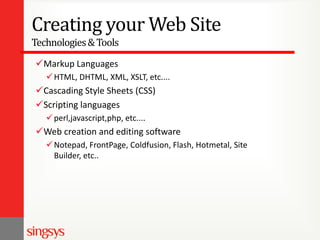 Creating your Web Site
Technologies & Tools
Markup Languages
 HTML, DHTML, XML, XSLT, etc....

Cascading Style Sheets (CSS)
Scripting languages
 perl,javascript,php, etc....

Web creation and editing software
 Notepad, FrontPage, Coldfusion, Flash, Hotmetal, Site
Builder, etc..

 