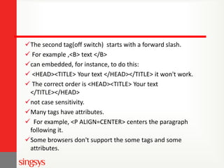 The second tag(off switch) starts with a forward slash.
 For example ,<B> text </B>
can embedded, for instance, to do this:
 <HEAD><TITLE> Your text </HEAD></TITLE> it won't work.
 The correct order is <HEAD><TITLE> Your text
</TITLE></HEAD>
not case sensitivity.
Many tags have attributes.
 For example, <P ALIGN=CENTER> centers the paragraph
following it.
Some browsers don't support the some tags and some
attributes.

 