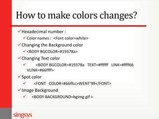 How to make colors changes?
Hexadecimal number :
 Color names : <Font color=white>

Changing the Background color
 <BODY BGCOLOR=#19378a>

Changing Text color


<BODY BGCOLOR=#19378a TEXT=#ffffff LINK=#ffff66
VLINK=#66ffff>

Spot color


<FONT COLOR=#66ffcc>WENT'99</FONT>

Image Background


<BODY BACKGROUND=bgimg.gif >

 