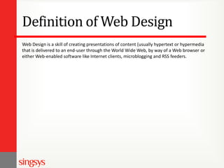 Definition of Web Design
Web Design is a skill of creating presentations of content (usually hypertext or hypermedia
that is delivered to an end-user through the World Wide Web, by way of a Web browser or
either Web-enabled software like Internet clients, microblogging and RSS feeders.

 