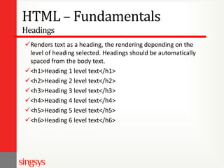 HTML – Fundamentals
Headings
Renders text as a heading, the rendering depending on the
level of heading selected. Headings should be automatically
spaced from the body text.
<h1>Heading 1 level text</h1>
<h2>Heading 2 level text</h2>
<h3>Heading 3 level text</h3>
<h4>Heading 4 level text</h4>
<h5>Heading 5 level text</h5>
<h6>Heading 6 level text</h6>

 