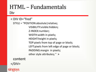 HTML – Fundamentals
Div
< DIV ID=“fred”
STYLE = “POSITION:absolute|relative;
VISIBILITY:visible:hidden;
Z-INDEX:number;
WIDTH:width in pixels;
HEIGHT:height in pixels;
TOP:pixels from top of page or block;
LEFT:pixels from left edge of page or block;
PADDING:margin in pixels;
other style attributes; “ >

content
</DIV>

 