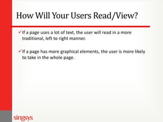 How Will Your Users Read/View?
If a page uses a lot of text, the user will read in a more
traditional, left to right manner.
If a page has more graphical elements, the user is more likely
to take in the whole page.

 