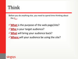 Think
Before you do anything else, you need to spend time thinking about
the 4w’s.

What is the purpose of the web page/site?
Who is your target audience?
What will bring your audience back?
Where will your audience be using the site?

 