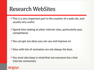 Research WebSites
This is a very important part in the creation of a web site, and
usually very useful.
Spend time looking at other internet sites, particularlly your
competitores

You can get any ideas you can use and improve on
Sites with lots of animation are not always the best.
You must also keep in mind that not everyone has a fast
Internet connection.

 