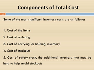 Components of Total Cost
10
Some of the most significant inventory costs are as follows:
1. Cost of the items
2. Cost of ordering
3. Cost of carrying, or holding, inventory
4. Cost of stockouts
5. Cost of safety stock, the additional inventory that may be
held to help avoid stockouts
 