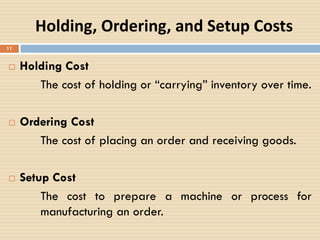 Holding, Ordering, and Setup Costs
 Holding Cost
The cost of holding or “carrying” inventory over time.
 Ordering Cost
The cost of placing an order and receiving goods.
 Setup Cost
The cost to prepare a machine or process for
manufacturing an order.
11
 