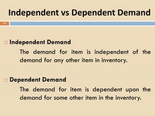 Independent vs Dependent Demand
 Independent Demand
The demand for item is independent of the
demand for any other item in inventory.
 Dependent Demand
The demand for item is dependent upon the
demand for some other item in the inventory.
13
 