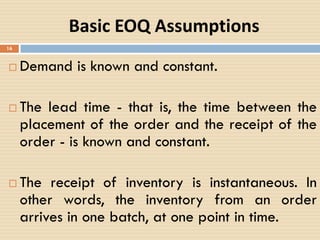 Basic EOQ Assumptions
 Demand is known and constant.
 The lead time - that is, the time between the
placement of the order and the receipt of the
order - is known and constant.
 The receipt of inventory is instantaneous. In
other words, the inventory from an order
arrives in one batch, at one point in time.
16
 