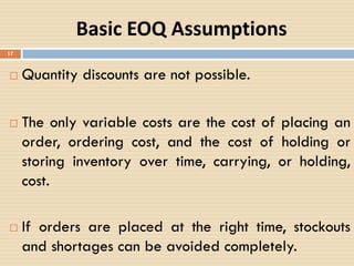  Quantity discounts are not possible.
 The only variable costs are the cost of placing an
order, ordering cost, and the cost of holding or
storing inventory over time, carrying, or holding,
cost.
 If orders are placed at the right time, stockouts
and shortages can be avoided completely.
17
Basic EOQ Assumptions
 