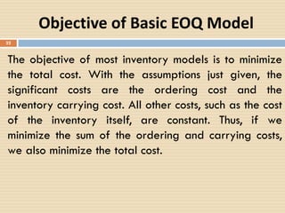 22
Objective of Basic EOQ Model
The objective of most inventory models is to minimize
the total cost. With the assumptions just given, the
significant costs are the ordering cost and the
inventory carrying cost. All other costs, such as the cost
of the inventory itself, are constant. Thus, if we
minimize the sum of the ordering and carrying costs,
we also minimize the total cost.
 