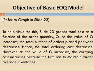 24
Objective of Basic EOQ Model
[Refer to Graph in Slide 23]
To help visualize this, Slide 23 graphs total cost as a
function of the order quantity, Q. As the value of Q
increases, the total number of orders placed per year
decreases. Hence, the total ordering cost decreases.
However, as the value of Q increases, the carrying
cost increases because the firm has to maintain larger
average inventories.
 