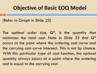 25
Objective of Basic EOQ Model
[Refer to Graph in Slide 23]
The optimal order size, Q*, is the quantity that
minimizes the total cost. Note in Slide 23 that Q*
occurs at the point where the ordering cost curve and
the carrying cost curve intersect. This is not by chance.
With this particular type of cost function, the optimal
quantity always occurs at a point where the ordering
cost is equal to the carrying cost.
 