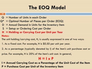 Q = Number of Units in each Order
Q* = Optimal Number of Pieces per Order (EOQ)
D = Annual Demand in Units for the Inventory Item
S = Setup or Ordering Cost per Order
H = Holding or Carrying Cost per Unit per Year
The EOQ Model
28
Notes:
The unit holding/carrying cost, H, is usually expressed in one of two ways:
1. As a fixed cost. For example, H is $0.50 per unit per year.
2. As a percentage (typically denoted by I) of the item’s unit purchase cost or
price. For example, H is 20% of the item’s unit cost. In general,
H = I x P
I = Annual Carrying Cost as a Percentage of the Unit Cost of the Item
P = Purchase Cost per Unit of the Inventory Item
 