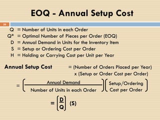 Q = Number of Units in each Order
Q* = Optimal Number of Pieces per Order (EOQ)
D = Annual Demand in Units for the Inventory Item
S = Setup or Ordering Cost per Order
H = Holding or Carrying Cost per Unit per Year
Annual Setup Cost = (Number of Orders Placed per Year)
x (Setup or Order Cost per Order)
Annual Demand
Number of Units in each Order
Setup/Ordering
Cost per Order
=
= (S)
D
Q
EOQ - Annual Setup Cost
29
 