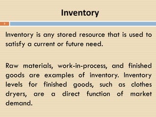 Inventory
Inventory is any stored resource that is used to
satisfy a current or future need.
Raw materials, work-in-process, and finished
goods are examples of inventory. Inventory
levels for finished goods, such as clothes
dryers, are a direct function of market
demand.
3
 