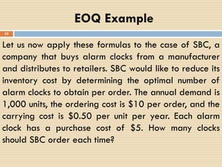 EOQ Example
32
Let us now apply these formulas to the case of SBC, a
company that buys alarm clocks from a manufacturer
and distributes to retailers. SBC would like to reduce its
inventory cost by determining the optimal number of
alarm clocks to obtain per order. The annual demand is
1,000 units, the ordering cost is $10 per order, and the
carrying cost is $0.50 per unit per year. Each alarm
clock has a purchase cost of $5. How many clocks
should SBC order each time?
 