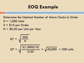 Determine the Optimal Number of Alarm Clocks to Order
D = 1,000 Units
S = $10 per Order
H = $0.50 per Unit per Year
Q* =
2DS
H
Q* =
2(1,000)(10)
0.50
= 40,000 = 200 units
EOQ Example
33
 