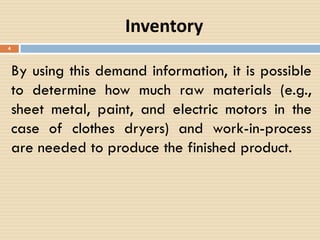 Inventory
By using this demand information, it is possible
to determine how much raw materials (e.g.,
sheet metal, paint, and electric motors in the
case of clothes dryers) and work-in-process
are needed to produce the finished product.
4
 